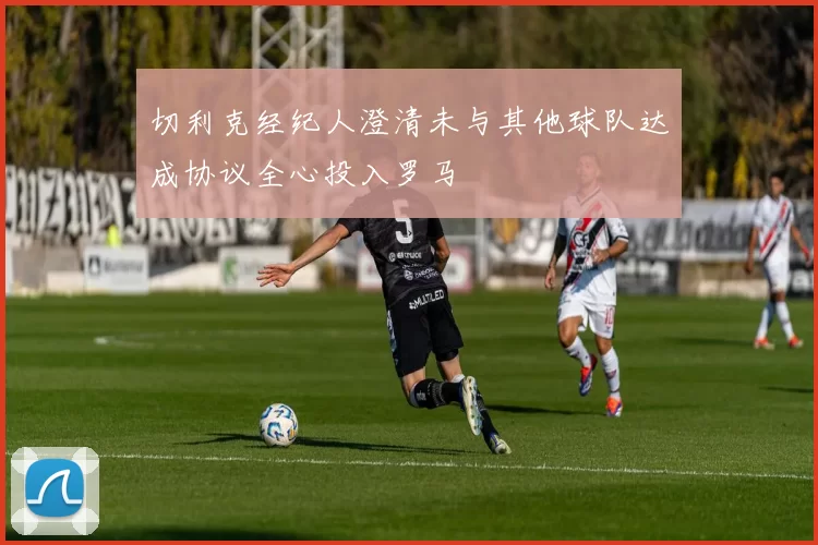切利克经纪人澄清未与其他球队达成协议全心投入罗马