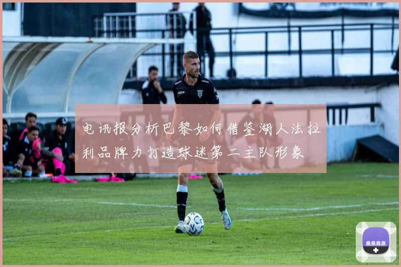 电讯报分析巴黎如何借鉴湖人法拉利品牌力打造球迷第二主队形象