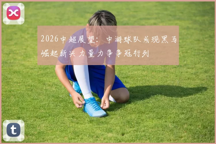 2026中超展望：中游球队或现黑马崛起新兴力量力争争冠行列