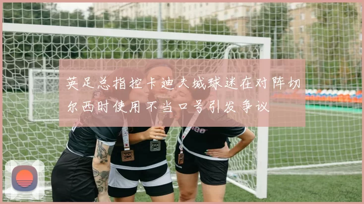 英足总指控卡迪夫城球迷在对阵切尔西时使用不当口号引发争议