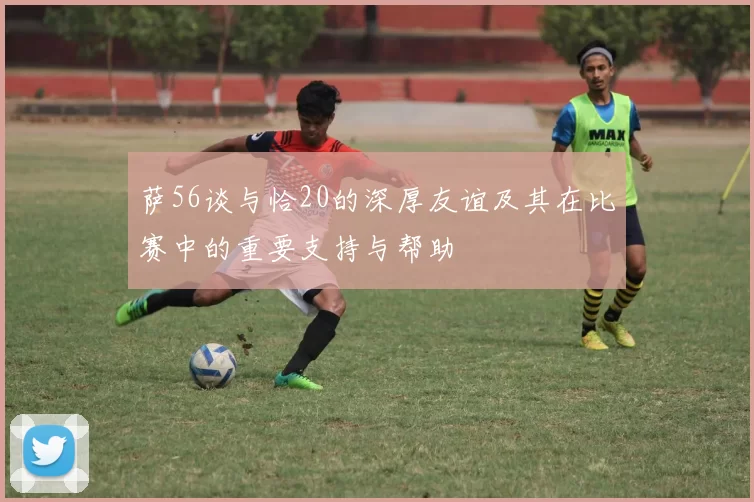 萨56谈与恰20的深厚友谊及其在比赛中的重要支持与帮助