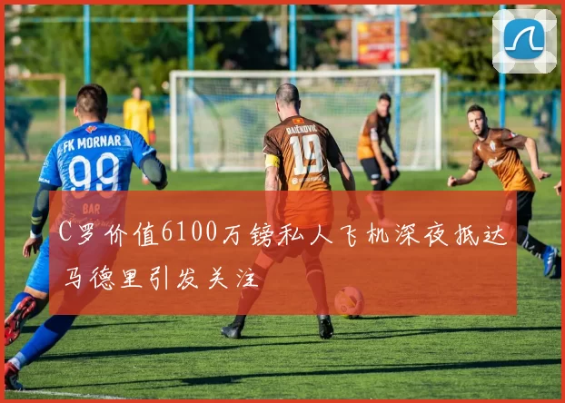 C罗价值6100万镑私人飞机深夜抵达马德里引发关注