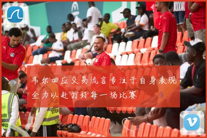 韦尔回应交易流言专注于自身表现全力以赴打好每一场比赛
