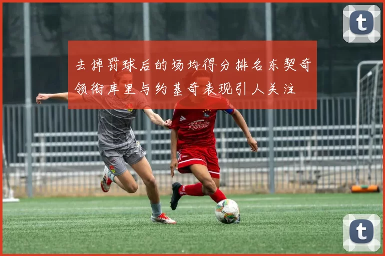 去掉罚球后的场均得分排名东契奇领衔库里与约基奇表现引人关注