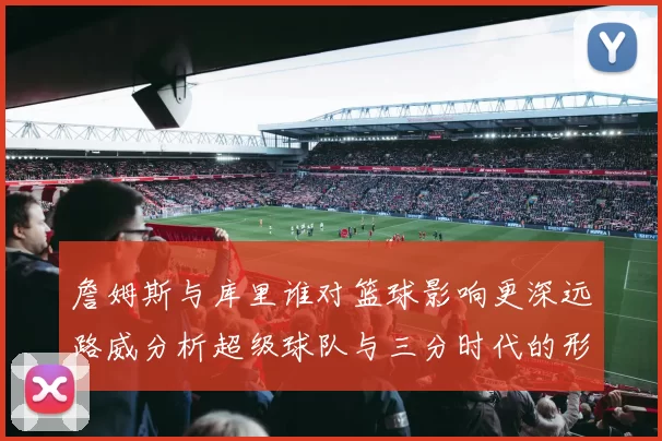 詹姆斯与库里谁对篮球影响更深远路威分析超级球队与三分时代的形成