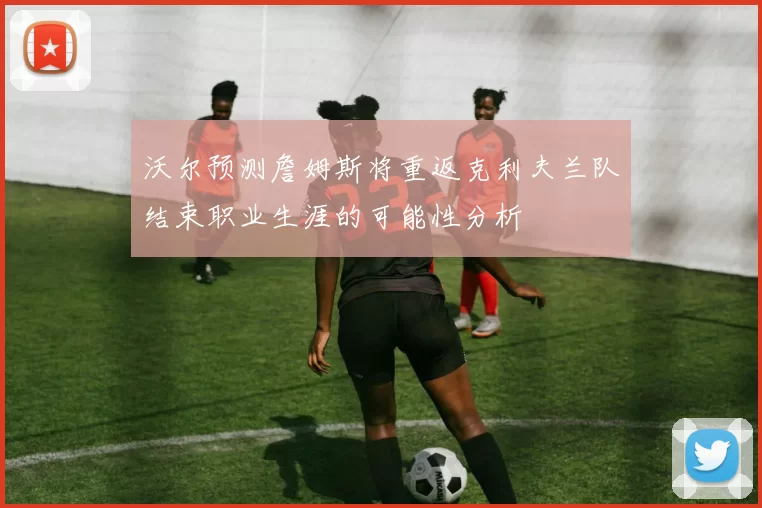 沃尔预测詹姆斯将重返克利夫兰队结束职业生涯的可能性分析