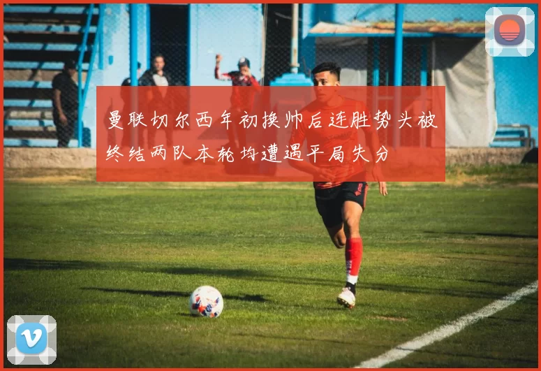 曼联切尔西年初换帅后连胜势头被终结两队本轮均遭遇平局失分