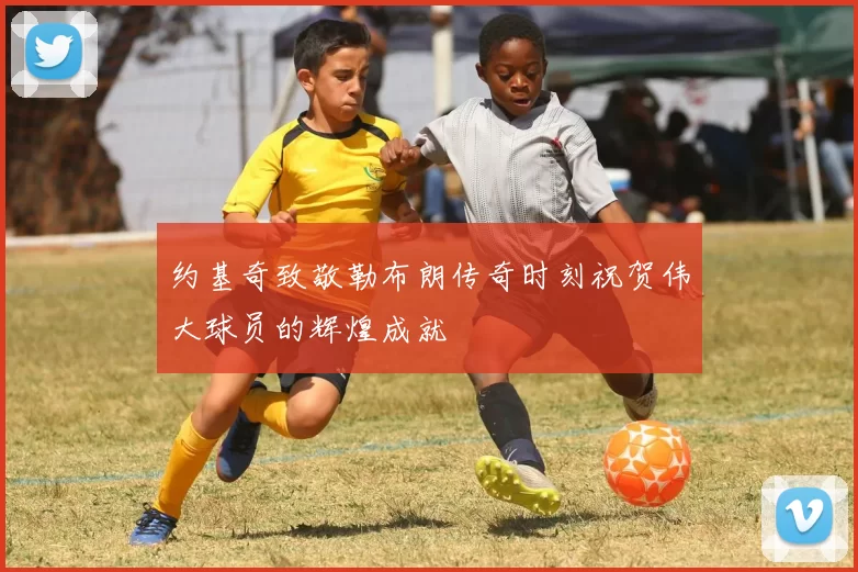 约基奇致敬勒布朗传奇时刻祝贺伟大球员的辉煌成就