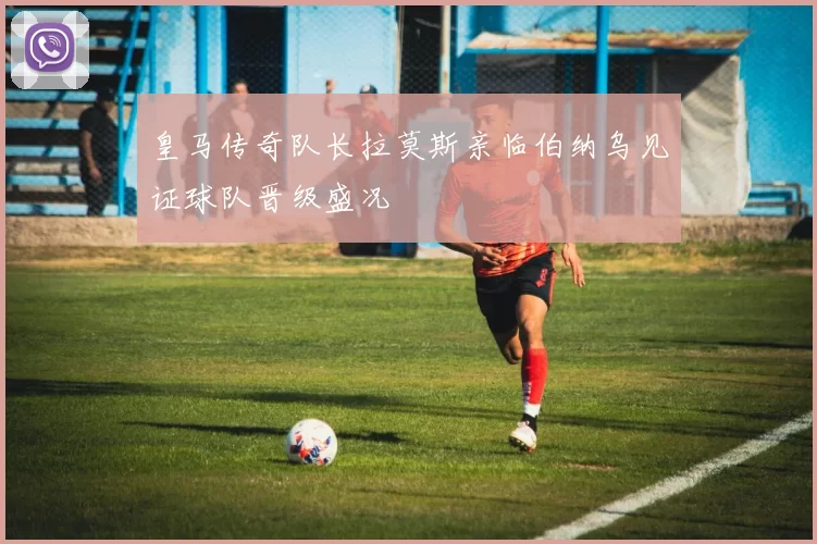 皇马传奇队长拉莫斯亲临伯纳乌见证球队晋级盛况