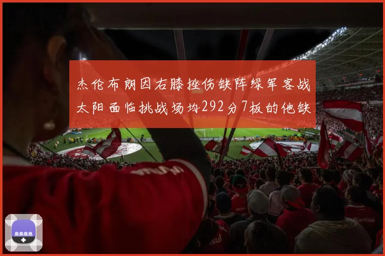 杰伦布朗因右膝挫伤缺阵绿军客战太阳面临挑战场均292分7板的他缺席影响大