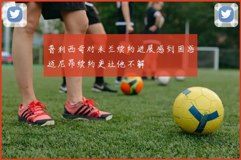 普利西奇对米兰续约进展感到困惑迈尼昂续约更让他不解