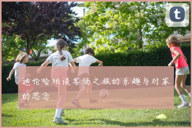 迪伦哈珀谈客场之旅的乐趣与对家的思念