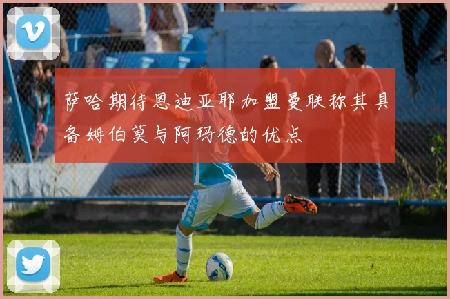 萨哈期待恩迪亚耶加盟曼联称其具备姆伯莫与阿玛德的优点