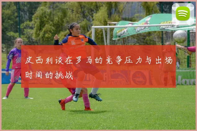 皮西利谈在罗马的竞争压力与出场时间的挑战
