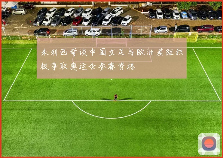 米利西奇谈中国女足与欧洲差距积极争取奥运会参赛资格