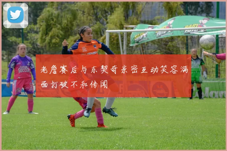 老詹赛后与东契奇亲密互动笑容满面打破不和传闻