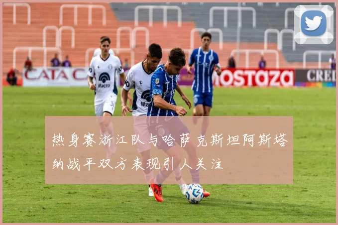 热身赛浙江队与哈萨克斯坦阿斯塔纳战平双方表现引人关注
