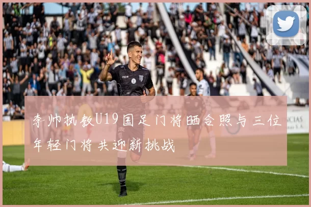 李帅执教U19国足门将晒合照与三位年轻门将共迎新挑战