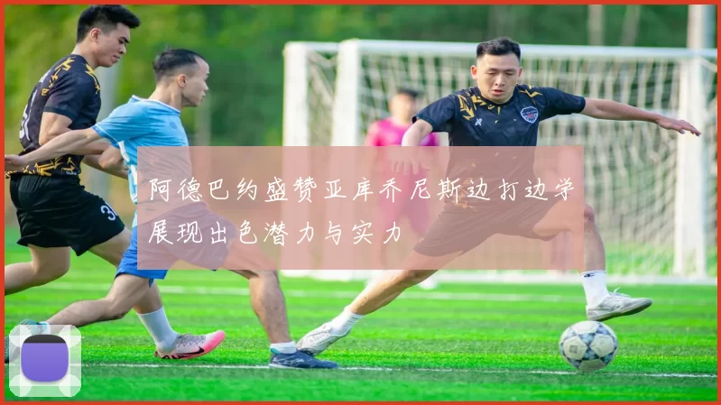 阿德巴约盛赞亚库乔尼斯边打边学展现出色潜力与实力